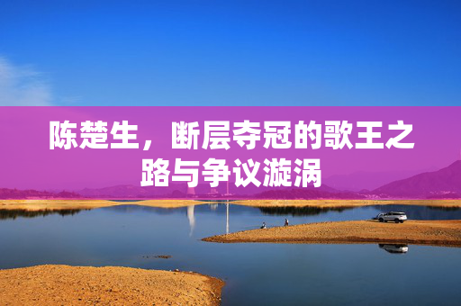 陈楚生，断层夺冠的歌王之路与争议漩涡
