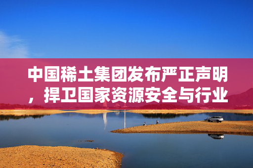 中国稀土集团发布严正声明，捍卫国家资源安全与行业秩序