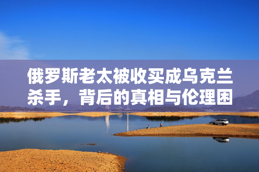 俄罗斯老太被收买成乌克兰杀手，背后的真相与伦理困境