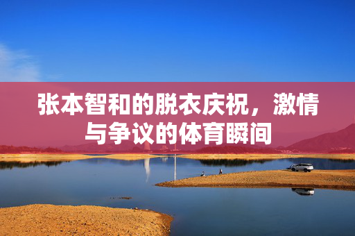张本智和的脱衣庆祝，激情与争议的体育瞬间