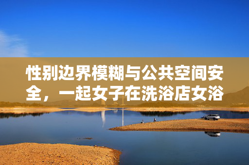性别边界模糊与公共空间安全，一起女子在洗浴店女浴区撞见男子的案例分析