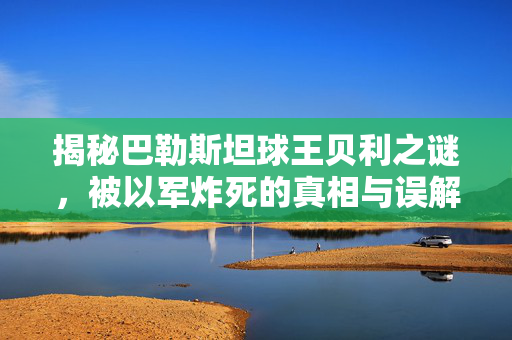 揭秘巴勒斯坦球王贝利之谜，被以军炸死的真相与误解