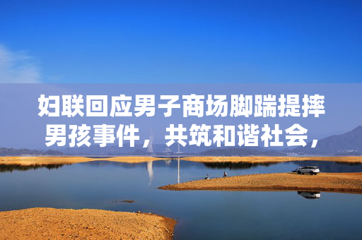 妇联回应男子商场脚踹提摔男孩事件，共筑和谐社会，维护儿童权益