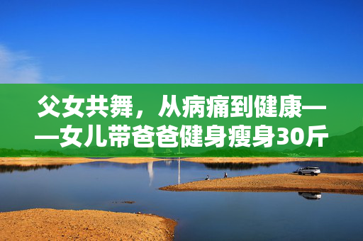 父女共舞，从病痛到健康——女儿带爸爸健身瘦身30斤的温暖旅程