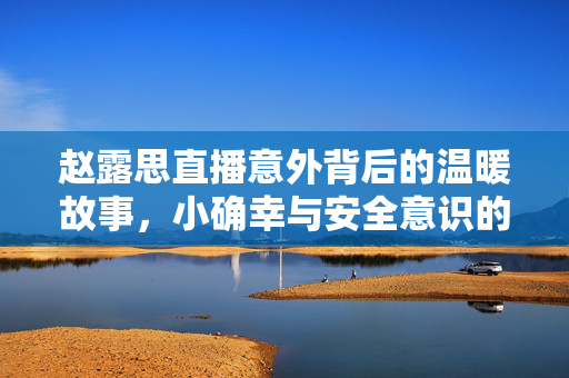 赵露思直播意外背后的温暖故事，小确幸与安全意识的闪耀