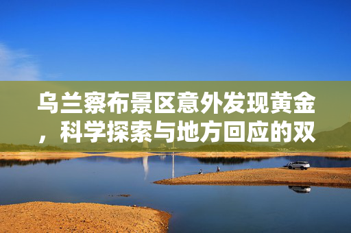 乌兰察布景区意外发现黄金，科学探索与地方回应的双重奏鸣曲
