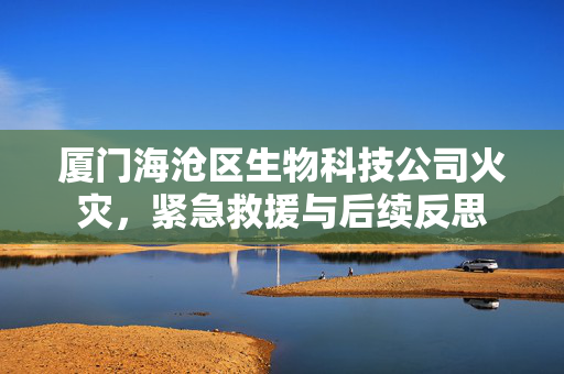厦门海沧区生物科技公司火灾，紧急救援与后续反思