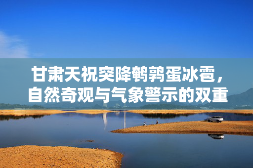 甘肃天祝突降鹌鹑蛋冰雹，自然奇观与气象警示的双重考验