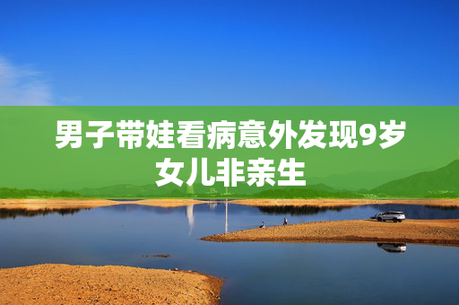 男子带娃看病意外发现9岁女儿非亲生