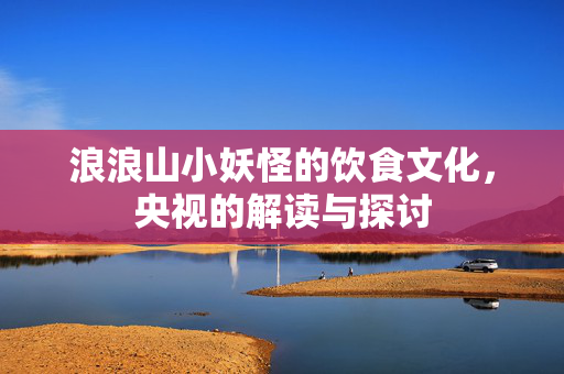 浪浪山小妖怪的饮食文化，央视的解读与探讨