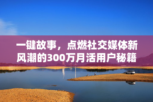 一键故事，点燃社交媒体新风潮的300万月活用户秘籍