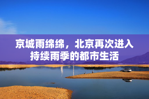 京城雨绵绵，北京再次进入持续雨季的都市生活