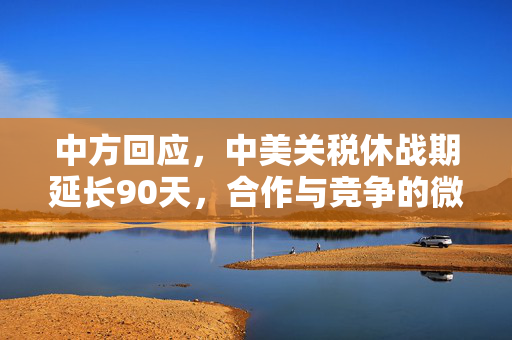 中方回应，中美关税休战期延长90天，合作与竞争的微妙平衡