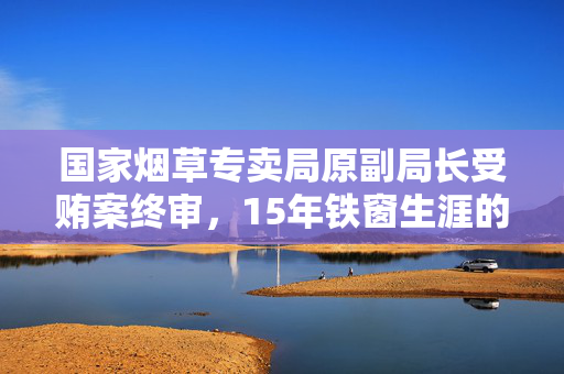 国家烟草专卖局原副局长受贿案终审，15年铁窗生涯的深刻警示
