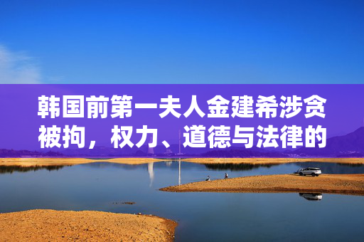 韩国前第一夫人金建希涉贪被拘，权力、道德与法律的深刻反思