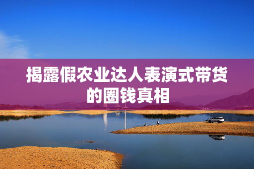 揭露假农业达人表演式带货的圈钱真相