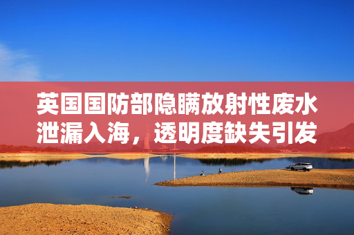 英国国防部隐瞒放射性废水泄漏入海，透明度缺失引发公众信任危机
