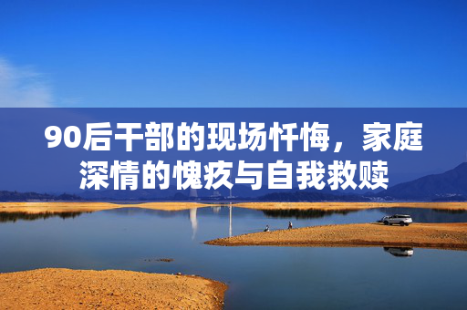 90后干部的现场忏悔，家庭深情的愧疚与自我救赎