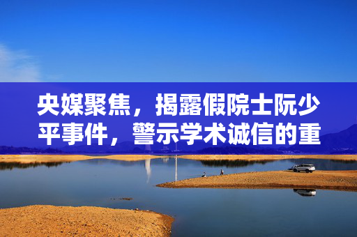 央媒聚焦，揭露假院士阮少平事件，警示学术诚信的重要性