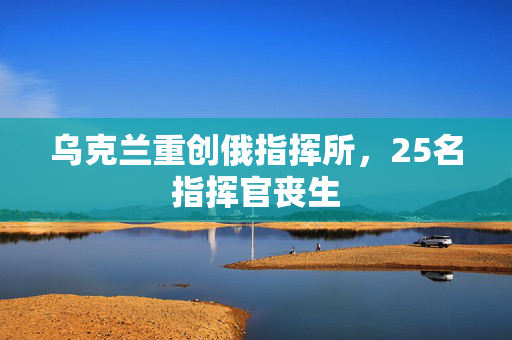 乌克兰重创俄指挥所，25名指挥官丧生