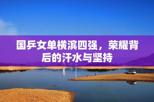国乒女单横滨四强，荣耀背后的汗水与坚持