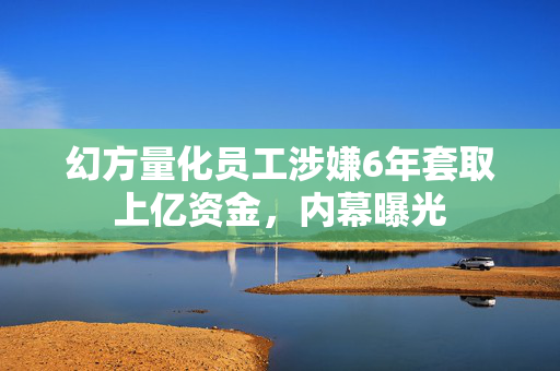 幻方量化员工涉嫌6年套取上亿资金，内幕曝光