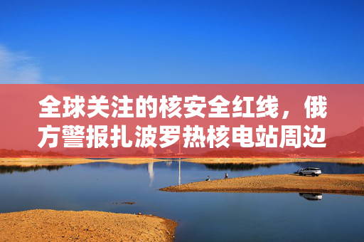 全球关注的核安全红线，俄方警报扎波罗热核电站周边局势危急