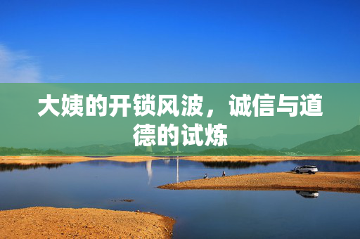 大姨的开锁风波，诚信与道德的试炼