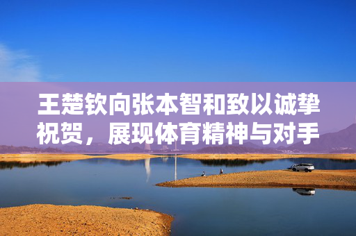 王楚钦向张本智和致以诚挚祝贺，展现体育精神与对手尊重