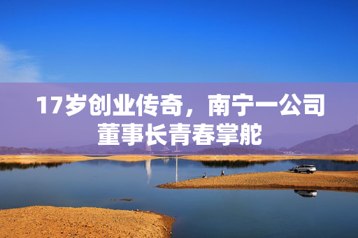 17岁创业传奇，南宁一公司董事长青春掌舵