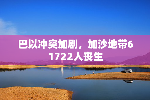 巴以冲突加剧，加沙地带61722人丧生