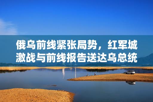 俄乌前线紧张局势，红军城激战与前线报告送达乌总统