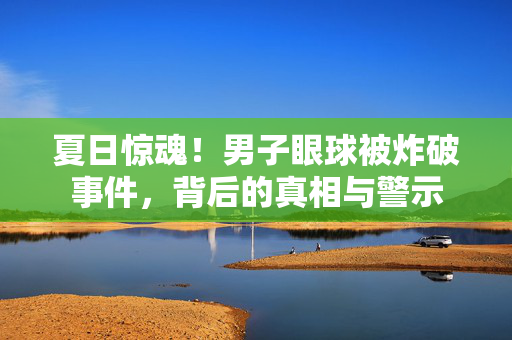 夏日惊魂！男子眼球被炸破事件，背后的真相与警示