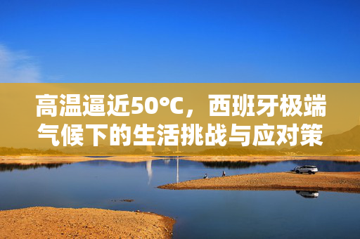 高温逼近50℃，西班牙极端气候下的生活挑战与应对策略