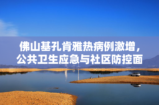 佛山基孔肯雅热病例激增，公共卫生应急与社区防控面临新挑战