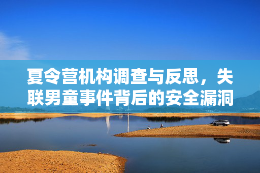 夏令营机构调查与反思，失联男童事件背后的安全漏洞与责任考量