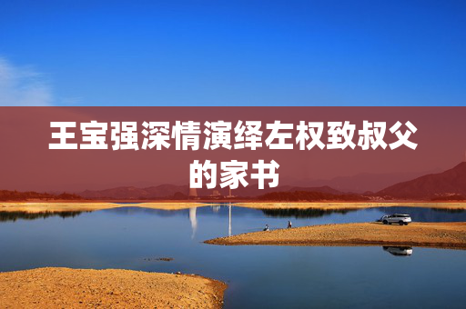 王宝强深情演绎左权致叔父的家书