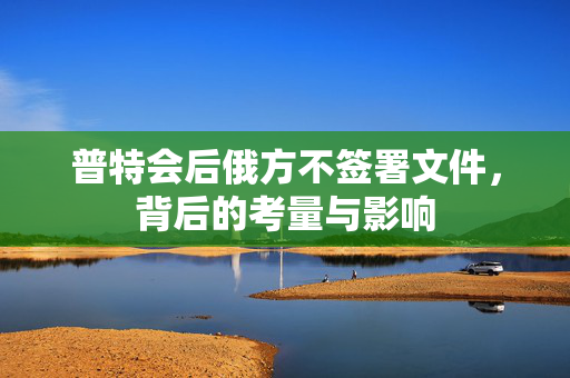 普特会后俄方不签署文件，背后的考量与影响