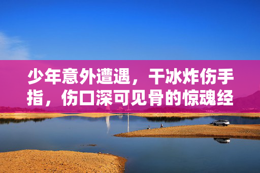 少年意外遭遇，干冰炸伤手指，伤口深可见骨的惊魂经历