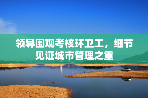 领导围观考核环卫工，细节见证城市管理之重