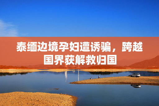 泰缅边境孕妇遭诱骗，跨越国界获解救归国