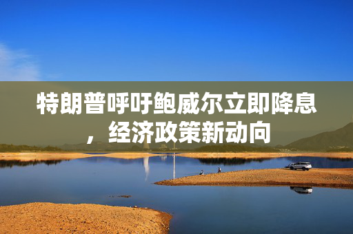 特朗普呼吁鲍威尔立即降息，经济政策新动向
