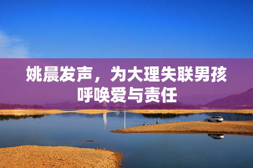 姚晨发声，为大理失联男孩呼唤爱与责任