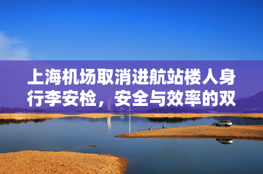 上海机场取消进航站楼人身行李安检，安全与效率的双重考量