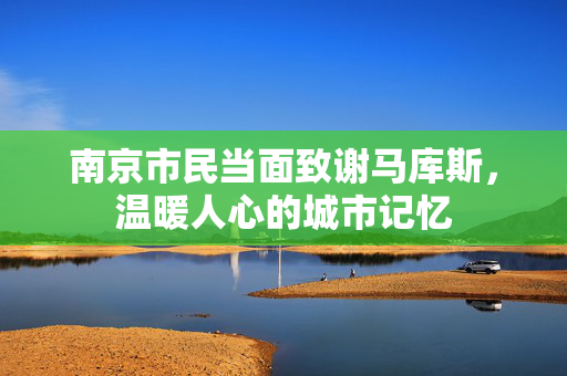 南京市民当面致谢马库斯，温暖人心的城市记忆