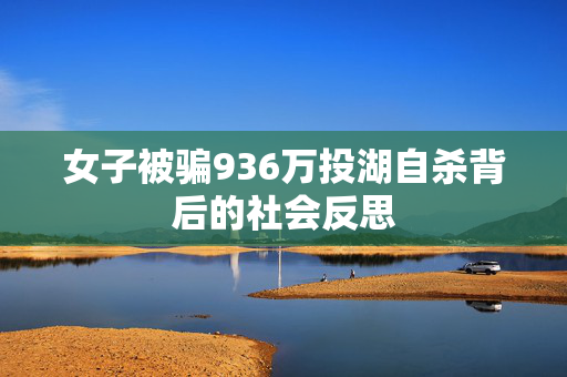 女子被骗936万投湖自杀背后的社会反思