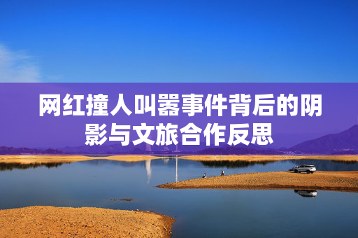 网红撞人叫嚣事件背后的阴影与文旅合作反思