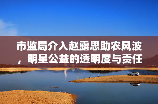 市监局介入赵露思助农风波，明星公益的透明度与责任担当引关注