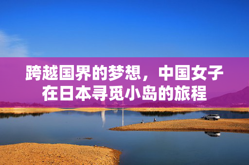 跨越国界的梦想，中国女子在日本寻觅小岛的旅程