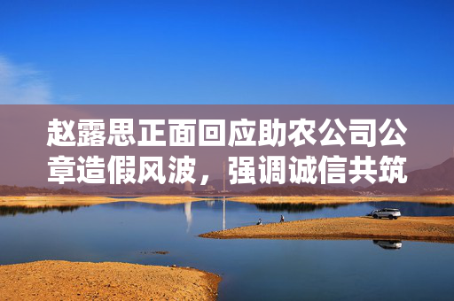 赵露思正面回应助农公司公章造假风波，强调诚信共筑信任